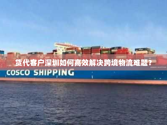 货代客户深圳如何高效解决跨境物流难题? 货代客户深圳如何高效解决跨境物流难题?