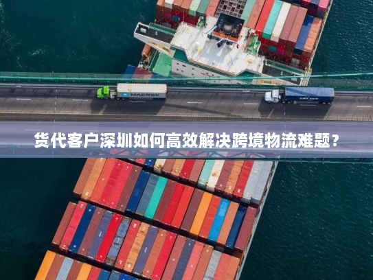 货代客户深圳如何高效解决跨境物流难题? 货代客户深圳如何高效解决跨境物流难题?