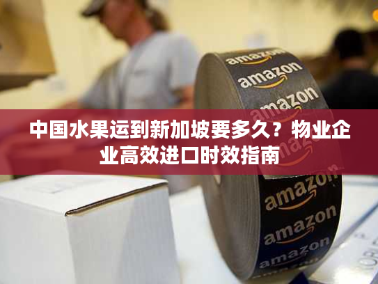 中国水果运到新加坡要多久？物业企业高效进口时效指南