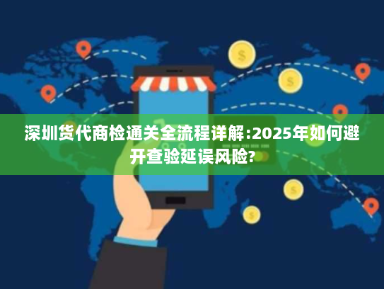 深圳货代商检通关全流程详解:2025年如何避开查验延误风险? 深圳货代商检通关全流程详解:2025年如何避开查验延误风险?