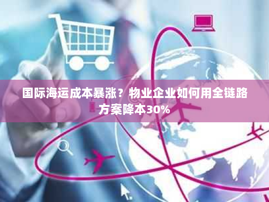 国际海运成本暴涨?物业企业如何用全链路方案降本30% 国际海运成本暴涨?物业企业如何用全链路方案降本30%