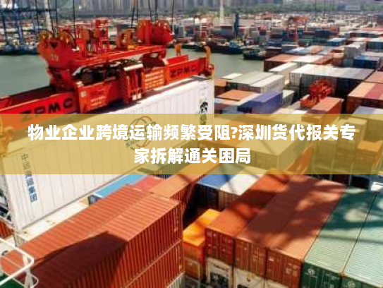 物业企业跨境运输频繁受阻?深圳货代报关专家拆解通关困局 物业企业跨境运输频繁受阻?深圳货代报关专家拆解通关困局