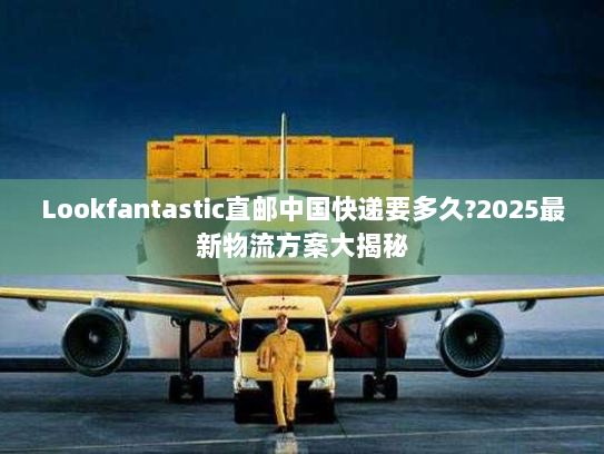 Lookfantastic直邮中国快递要多久?2025最新物流方案大揭秘