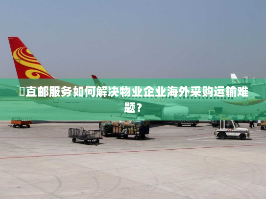 焗直邮服务如何解决物业企业海外采购运输难题? 焗直邮服务如何解决物业企业海外采购运输难题?