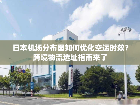 日本机场分布图如何优化空运时效？跨境物流选址指南来了