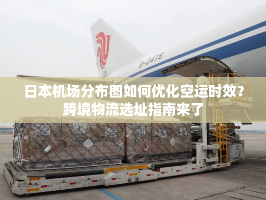 日本机场分布图如何优化空运时效？跨境物流选址指南来了