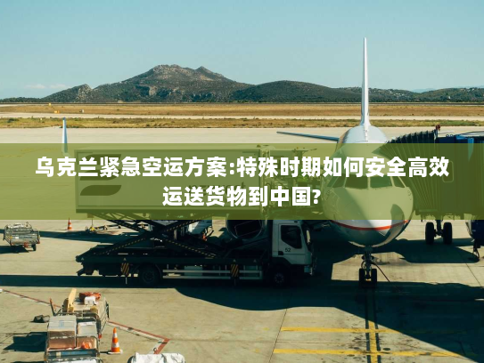 乌克兰紧急空运方案:特殊时期如何安全高效运送货物到中国? 乌克兰紧急空运方案:特殊时期如何安全高效运送货物到中国?