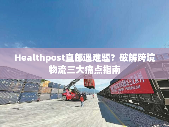 Healthpost直邮遇难题？破解跨境物流三大痛点指南