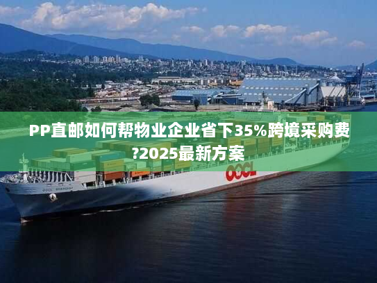 PP直邮如何帮物业企业省下35%跨境采购费?2025最新方案 PP直邮如何帮物业企业省下35%跨境采购费?2025最新方案