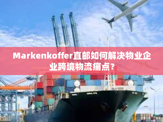 Markenkoffer直邮如何解决物业企业跨境物流痛点？