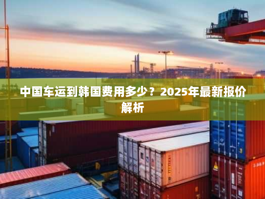 中国车运到韩国费用多少?2025年最新报价解析 中国车运到韩国费用多少?2025年最新报价解析