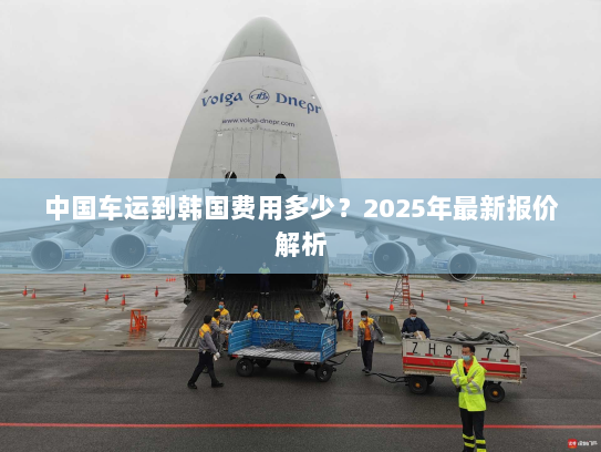 中国车运到韩国费用多少?2025年最新报价解析 中国车运到韩国费用多少?2025年最新报价解析