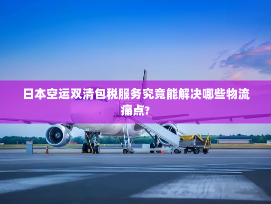 日本空运双清包税服务究竟能解决哪些物流痛点? 日本空运双清包税服务究竟能解决哪些物流痛点?
