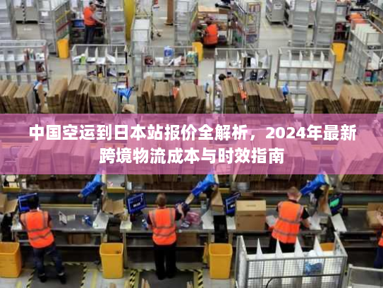 中国空运到日本站报价全解析，2024年最新跨境物流成本与时效指南