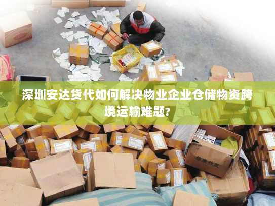 深圳安达货代如何解决物业企业仓储物资跨境运输难题? 深圳安达货代如何解决物业企业仓储物资跨境运输难题?