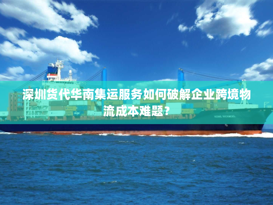 深圳货代华南集运服务如何破解企业跨境物流成本难题？