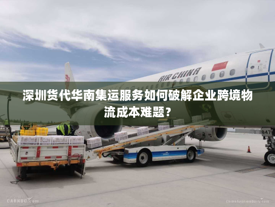 深圳货代华南集运服务如何破解企业跨境物流成本难题？