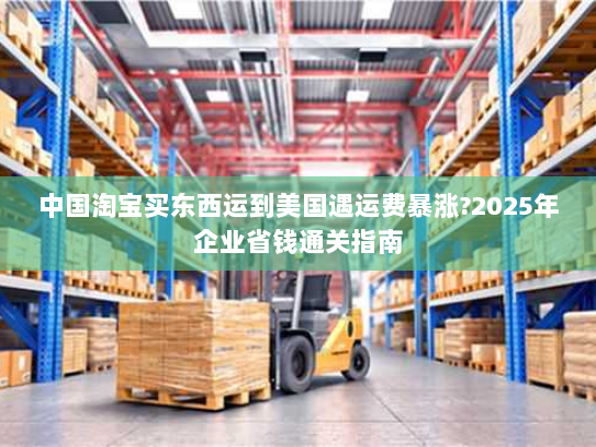 中国淘宝买东西运到美国遇运费暴涨?2025年企业省钱通关指南