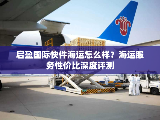 启盈国际快件海运怎么样？海运服务性价比深度评测