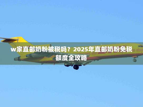 w家直邮奶粉被税吗?2025年直邮奶粉免税额度全攻略 w家直邮奶粉被税吗?2025年直邮奶粉免税额度全攻略