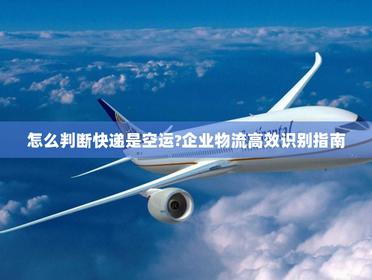 怎么判断快递是空运?企业物流高效识别指南 怎么判断快递是空运?企业物流高效识别指南