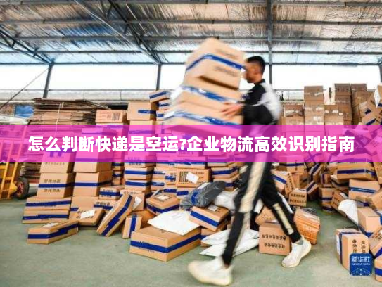 怎么判断快递是空运?企业物流高效识别指南 怎么判断快递是空运?企业物流高效识别指南
