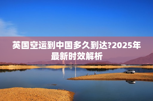 英国空运到中国多久到达?2025年最新时效解析