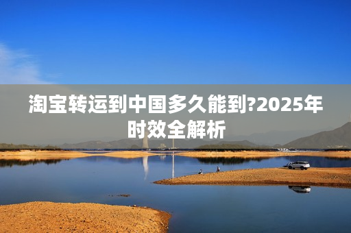 淘宝转运到中国多久能到?2025年时效全解析
