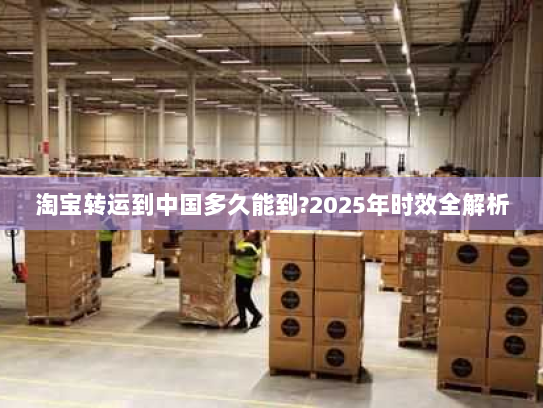 淘宝转运到中国多久能到?2025年时效全解析 淘宝转运到中国多久能到?2025年时效全解析