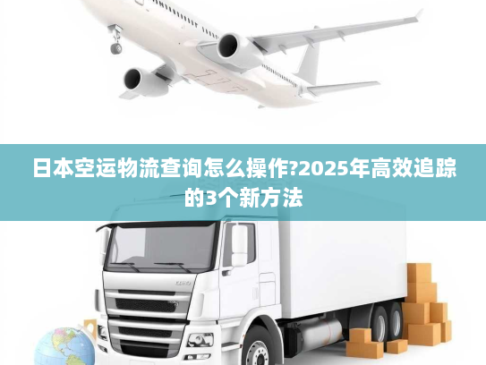 日本空运物流查询怎么操作?2025年高效追踪的3个新方法