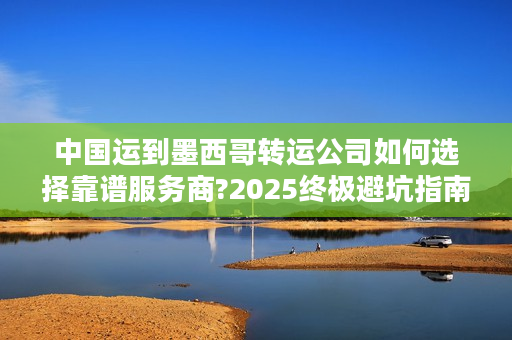 中国运到墨西哥转运公司如何选择靠谱服务商?2025终极避坑指南