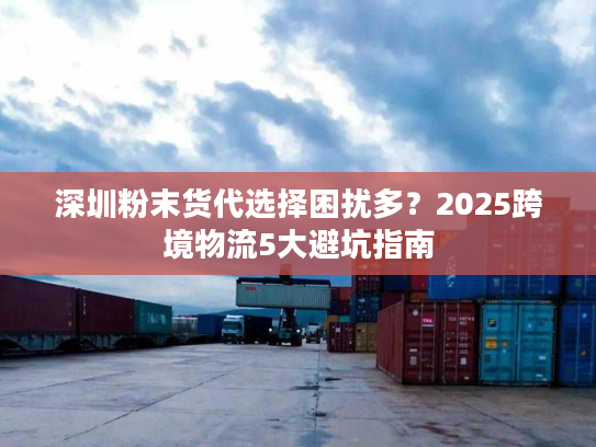 深圳粉末货代选择困扰多？2025跨境物流5大避坑指南