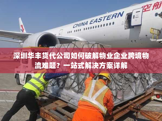 深圳华丰货代公司如何破解物业企业跨境物流难题？一站式解决方案详解