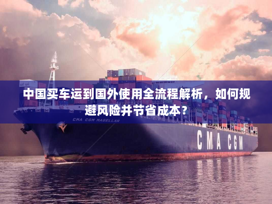 中国买车运到国外使用全流程解析,如何规避风险并节省成本? 中国买车运到国外使用全流程解析,如何规避风险并节省成本?