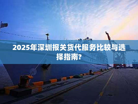 2025年深圳报关货代服务比较与选择指南?