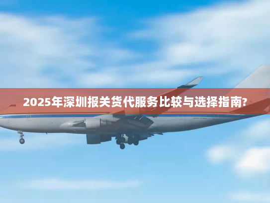 2025年深圳报关货代服务比较与选择指南? 2025年深圳报关货代服务比较与选择指南?
