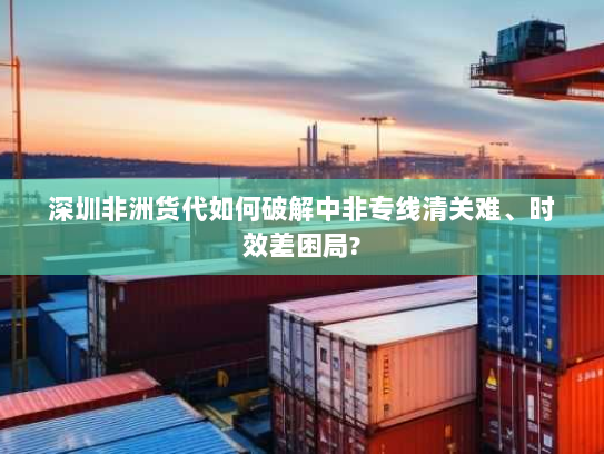 深圳非洲货代如何破解中非专线清关难、时效差困局?