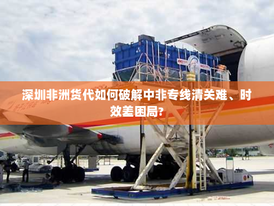 深圳非洲货代如何破解中非专线清关难、时效差困局?