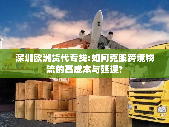 深圳欧洲货代专线:如何克服跨境物流的高成本与延误?
