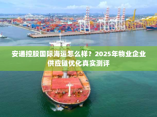 安通控股国际海运怎么样?2025年物业企业供应链优化真实测评 安通控股国际海运怎么样?2025年物业企业供应链优化真实测评