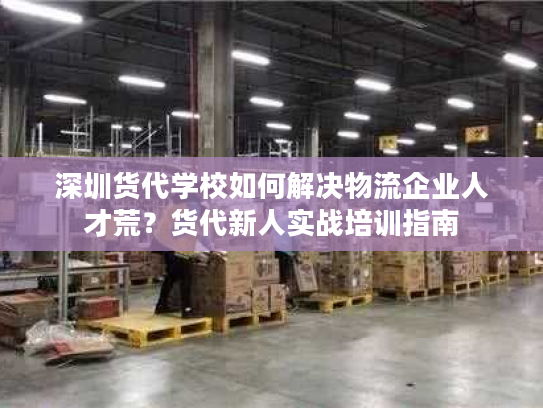 深圳货代学校如何解决物流企业人才荒?货代新人实战培训指南 深圳货代学校如何解决物流企业人才荒?货代新人实战培训指南