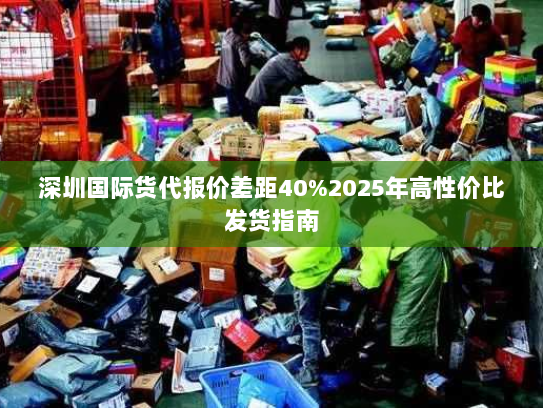 深圳国际货代报价差距40%2025年高性价比发货指南 深圳国际货代报价差距40%2025年高性价比发货指南