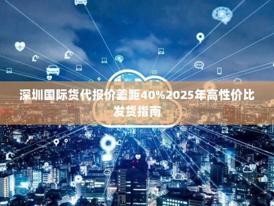 深圳国际货代报价差距40%2025年高性价比发货指南 深圳国际货代报价差距40%2025年高性价比发货指南