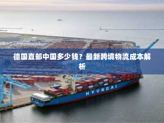 德国直邮中国多少钱?最新跨境物流成本解析 德国直邮中国多少钱?最新跨境物流成本解析