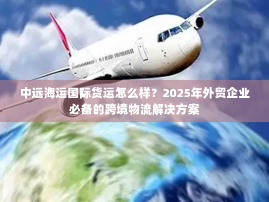 中远海运国际货运怎么样？2025年外贸企业必备的跨境物流解决方案