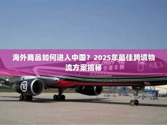 海外商品如何进入中国?2025年最佳跨境物流方案揭秘 海外商品如何进入中国?2025年最佳跨境物流方案揭秘