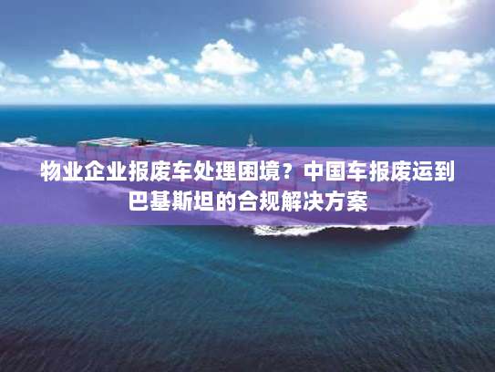 物业企业报废车处理困境?中国车报废运到巴基斯坦的合规解决方案 物业企业报废车处理困境?中国车报废运到巴基斯坦的合规解决方案
