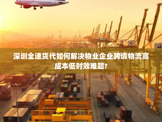 深圳全速货代如何解决物业企业跨境物流高成本低时效难题? 深圳全速货代如何解决物业企业跨境物流高成本低时效难题?