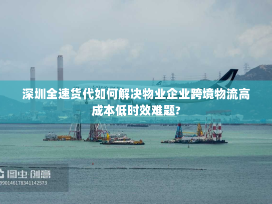 深圳全速货代如何解决物业企业跨境物流高成本低时效难题? 深圳全速货代如何解决物业企业跨境物流高成本低时效难题?