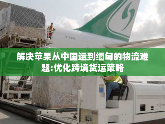 解决苹果从中国运到缅甸的物流难题:优化跨境货运策略